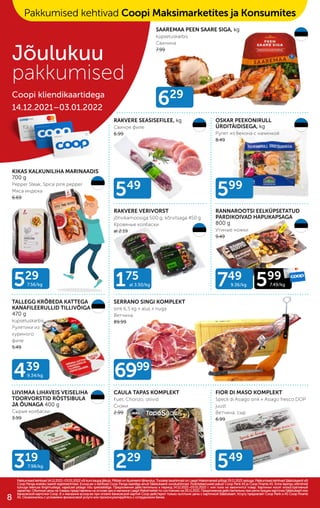 319
7.98/kg
175
al 3.50/kg
229
599
529
7.56/kg
439
9.34/kg
629
6999
549
549
749
9.36/kg 599
7.49/kg
RAKVERE SEASISEFILEE, kg
Свиное филе
6.99
SAAREMAA PEEN SAARE SIGA, kg
küpsetuskarbis
Свинина
7.99
OSKAR PEEKONIRULL
ÜRDITÄIDISEGA, kg
Рулет из бекона с начинкой
8.49
KIKAS KALKUNILIHA MARINAADIS
700 g
Pepper Steak, Spice pink pepper
Mяса индюка
6.69
RAKVERE VERIVORST
jõhvikamoosiga 500 g, kõrvitsaga 450 g
Кровяные колбаски
al 2.19
RANNAROOTSI EELKÜPSETATUD
PARDIKOIVAD HAPUKAPSAGA
800 g
Утиные ножки
9.49
TALLEGG KRÕBEDA KATTEGA
KANAFILEERULLID TILLIVÕIGA
470 g
küpsetuskarbis
Рулетики из
куриного
филе
5.49
LIIVIMAA LIHAVEIS VEISELIHA
TOORVORSTID RÖSTSIBULA
JA ÕUNAGA 400 g
Сырые колбаски
3.99
SERRANO SINGI KOMPLEKT
sink 6,5 kg + alus + nuga
Bетчина
89.99
CAULA TAPAS KOMPLEKT
Fuet, Chorizo, oliivid
Cнэки
2.99
FIOR DI MASO KOMPLEKT
Speck di Asiago sink + Asiago fresco DOP
juust
Bетчина, cыр
6.99
Pakkumised kehtivad 14.12.2021–03.01.2022 või kuni kaupa jätkub. Piltidel on illustreerivtähendus. Toodete tavahinnad on Laagri Maksimarketi põhjal 29.11.2021 seisuga. Pakkumised kehtivad Säästukaardi või
Pakkumised kehtivad 14.12.2021–03.01.2022 või kuni kaupa jätkub. Piltidel on illustreerivtähendus. Toodete tavahinnad on Laagri Maksimarketi põhjal 29.11.2021 seisuga. Pakkumised kehtivad Säästukaardi või
Coop Panga eraisiku kaardi registreerimisel. Ecoop.ee-s kehtivad Coop Panga kaardiga ainult Säästukaardi soodushinnad. Finantsteenuseid pakub Coop Pank AS ja Coop Finants AS. Enne lepingu sõlmimist
Coop Panga eraisiku kaardi registreerimisel. Ecoop.ee-s kehtivad Coop Panga kaardiga ainult Säästukaardi soodushinnad. Finantsteenuseid pakub Coop Pank AS ja Coop Finants AS. Enne lepingu sõlmimist
tutvuge teenuse tingimustega, vajadusel pidage nõu spetsialistiga. Предложения действительны в период 14.12.2021–03.01.2022 г. или пока не закончится товар. Картинки носят иллюстративный
tutvuge teenuse tingimustega, vajadusel pidage nõu spetsialistiga. Предложения действительны в период 14.12.2021–03.01.2022 г. или пока не закончится товар. Картинки носят иллюстративный
характер. Обычные цены на товары представлены на основе цен в магазине Laagri Maksimarket по состоянию на 29.11.2021. Предложения действительны при регистрации карточки Säästukaart или
характер. Обычные цены на товары представлены на основе цен в магазине Laagri Maksimarket по состоянию на 29.11.2021. Предложения действительны при регистрации карточки Säästukaart или
банковской карточки Соор. B э-магазине еcoop.ee при оплате банковской картой Соор действуют только льготыне цены с карточкой Säästukaart. Услугу предлагает Coop Pank и AS Coop Finants
банковской карточки Соор. B э-магазине еcoop.ee при оплате банковской картой Соор действуют только льготыне цены с карточкой Säästukaart. Услугу предлагает Coop Pank и AS Coop Finants
AS. Ознакомьтесь с условиями финансовой услуги или проконсультируйтесь с сотрудником банка.
AS. Ознакомьтесь с условиями финансовой услуги или проконсультируйтесь с сотрудником банка.
Jõulukuu
pakkumised
Coopi kliendikaartidega
14.12.2021–03.01.2022
Pakkumised kehtivad Coopi Maksimarketites ja Konsumites
8
 