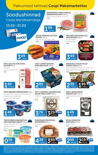 RANNAMÕISA HAKKLIHASEGU
KANAKINTSULIHAST 450 g
Фарш из бройлерных огузков
2.49
OSKAR KRÕBEDA KATTEGA
ŠNITSEL 450 g
Хрустящие куриные стейки
4.79
NÕO BROILERILIHARULLID
WOKISEGUGA 400 g
küpsetuskarbis
Куриный рулет
4.49
NOEL SALCHICHON EXTRA
SALAAMI 80 g
viilutatud
Салями нарезанная
2.15
BONDUELLE KÜLMUTATUD
CEREALI SEGU 400 g
tatar-köögiviljad, teravilja-rohelised oad
Замороженные овощные смеси
3.19
TERE HI!FIBER KIUDAINETEGA
LAKTOOSIVABA JOGURT 150 g
mango-spiruliina, virsiku-kurkumi,
kookose-apelsini
Йогурт
0.69
CHEF LUNDÉN BATAADI-
KANA BBQ SALAT 250 g
Салат
3.59
SANTA BREMOR MÄÄRDEKREEM 140 g
tursaliste fileest, tursaliste ja lõheliste fileest,
tursaliste ja skumbria fileest
Крем для бутербродов
1.89
TGT 7 CORONAS LAAGERDUNUD
KOLME PIIMA JUUST 200 g
viilutatud
Сыр
4.79
OATLY KÖÖGIKREEM
KAERAST 13% 250 ml
Кухонный крем из овса
1.89
EUROPAGAR KOHUPIIMA-
MOONIPÄRG 600 g
Крендель
5.59
REVAL KONDIITER
MINITOSCA 240 g
Мини-Тоска
3.25
Pakkumised kehtivad 15.02.–21.02.2022 või kuni kaupa jätkub. Piltidel on illustreeriv tähendus. Toodete tavahinnad on Laagri Maksimarketi põhjal 31.01.2022 seisuga. Pakkumised kehtivad
Pakkumised kehtivad 15.02.–21.02.2022 või kuni kaupa jätkub. Piltidel on illustreeriv tähendus. Toodete tavahinnad on Laagri Maksimarketi põhjal 31.01.2022 seisuga. Pakkumised kehtivad
Säästukaardi või Coop Panga eraisiku kaardi registreerimisel. Ecoop.ee-s kehtivad Coop Panga kaardiga ainult Säästukaardi soodushinnad. Finantsteenuseid pakub Coop Pank AS ja Coop
Säästukaardi või Coop Panga eraisiku kaardi registreerimisel. Ecoop.ee-s kehtivad Coop Panga kaardiga ainult Säästukaardi soodushinnad. Finantsteenuseid pakub Coop Pank AS ja Coop
Finants AS. Enne lepingu sõlmimist tutvuge teenuse tingimustega, vajadusel pidage nõu spetsialistiga.
Finants AS. Enne lepingu sõlmimist tutvuge teenuse tingimustega, vajadusel pidage nõu spetsialistiga. Предложения действительны в период 15.02.–21.02.2022 г. или пока не закончится товар.
Предложения действительны в период 15.02.–21.02.2022 г. или пока не закончится товар.
Картинки носят иллюстративный характер. Обычные цены на товары представлены на основе цен в магазине Laagri Maksimarket по состоянию на 31.01.2022. Предложения действительны
Картинки носят иллюстративный характер. Обычные цены на товары представлены на основе цен в магазине Laagri Maksimarket по состоянию на 31.01.2022. Предложения действительны
при регистрации карточки Säästukaart или банковской карточки Соор. B э-магазине еcoop.ee при оплате банковской картой Соор действуют только льготыне цены с карточкой Säästukaart.
при регистрации карточки Säästukaart или банковской карточки Соор. B э-магазине еcoop.ee при оплате банковской картой Соор действуют только льготыне цены с карточкой Säästukaart.
Услугу предлагает Coop Pank иAS Coop Finants AS. Ознакомьтесь с условиями финансовой услуги или проконсультируйтесь с сотрудником банка.
Услугу предлагает Coop Pank иAS Coop Finants AS. Ознакомьтесь с условиями финансовой услуги или проконсультируйтесь с сотрудником банка.
149
5.96/l
199
4.42/kg
169
21.13/kg
149
10.64/kg
055
3.67/kg
379
18.95/kg 329
16.45/kg
29
29
16.45/kg
239
5.98/kg 199
4.98/kg
99
4.98/kg
439
7.32/kg 389
6.48/kg
89
6.48/kg 255
10.63/kg 219
9.13/kg
19
9.13/kg
349
8.73/kg
285
11.40/kg
Soodushinnad
Coopi kliendikaartidega
15.02–21.02
Pakkumised kehtivad Coopi Maksimarketites
349
7.76/kg
LAKTOOSIVABA
 
