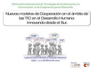 Laboral Centro de Arte y Creación Industrial Gijón,  1 y 2 de Marzo de 2010 Nuevos modelos de Cooperación en el ámbito de las TIC en el Desarrollo Humano:  Innovando desde el Sur. III Encuentro Internacional de Tecnologías de la Información y la Comunicación  en la Cooperación para el Desarrollo. 