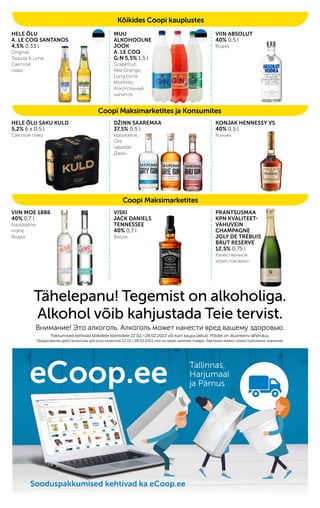 HELE ÕLU SAKU KULD
5,2% 6 x 0,5 l
Светлое пиво
eCoop.ee Tallinnas,
Harjumaal
ja Pärnus
Sooduspakkumised kehtivad ka eCoop.ee
Sooduspakkumised kehtivad ka eCoop.ee
Sooduspakkumised kehtivad ka eCoop.ee
Coopi Maksimarketites ja Konsumites
Coopi Maksimarketites
Kõikides Coopi kauplustes
HELE ÕLU
A. LE COQ SANTANOS
4,5% 0,33 l
Original,
Tequila & Lime
Светлое
пиво
VIIN MOE 1886
40% 0,7 l
klassikaline,
mahe
Водка
Tähelepanu! Tegemist on alkoholiga.
Alkohol võib kahjustada Teie tervist.
Внимание! Это алкоголь. Алкоголь может нанести вред вашему здоровью.
Pakkumised kehtivad kõikidele klientidele 22.02.–28.02.2022 või kuni kaupa jätkub. Piltidel on illustreeriv tähendus.
Предложения действительны для всех клиентов 22.02.–28.02.2022 или по мере наличия товара. Картинки имеют иллюстративное значение.
VISKI
JACK DANIELS
TENNESSEE
40% 0,7 l
Виски
MUU
ALKOHOOLNE
JOOK
A. LE COQ
G:N 5,5% 1,5 l
Grapefruit,
Red Orange,
Long Drink
Mohhiito
Aлкогольный
напиток
VIIN ABSOLUT
40% 0,5 l
Водка
PRANTSUSMAA
KPN KVALITEET-
VAHUVEIN
CHAMPAGNE
JOLY DE TRÉBUIS
BRUT RESERVE
12,5% 0,75 l
Качественное
игристое вино
KONJAK HENNESSY VS
40% 0,5 l
Коньяк
DŽINN SAAREMAA
37,5% 0,5 l
klassikaline,
Ore,
rabarber
Джин
 