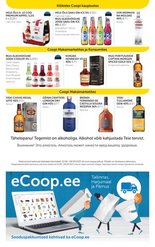Coopi Maksimarketites ja Konsumites
Coopi Maksimarketites
Kõikides Coopi kauplustes
HELE ÕLU A. LE COQ
PREMIUM NIPPEL 5,2%
6 x 0,25 l
Светлое пиво
HELE ÕLU SAKU ON ICE 5% 0,33 l
Светлое пиво,
MUU ALKOHOOLNE
JOOK SAKU ON ICE
4% 0,33 l
granaatõun, tsitrus,
mustsõstar
Алкогольный напиток
VIIN MERNAYA
NA MOLOKE
40% 0,7 l
Водка
MUU ALKOHOOLNE
JOOK COOLER 4% 0,275 l
Green Apple,
Dark Cherry,
Blackcurrant,
Strawberry,
Sour Rhubarb
Алкогольный
напиток
KONJAK
HENNESSY VS
40% 0,7 l
Коньяк
MUU PIIRITUSJOOK
CAPTAIN MORGAN
SPICED GOLD 35% 1 l
Спиртной напиток
VISKI CHIVAS REGAL
12YO 40% 0,5 l
Виски
DŽINN CRAFTERS
LONDON DRY
GIN 43% 0,7 l
Джин
BRÄNDI
FERNANDO DE
CASTILLA SOLERA
RESERVA 36% 0,7 l
Бренди
VISKI
TULLAMORE
DEW 40% 0,5 l
Виски
Tähelepanu! Tegemist on alkoholiga. Alkohol võib kahjustada Teie tervist.
Внимание! Это алкоголь. Алкоголь может нанести вред вашему здоровью.
Pakkumised kehtivad kõikidele klientidele 31.08.–06.09.2021 või kuni kaupa jätkub. Piltidel on illustreeriv tähendus.
Pakkumised kehtivad kõikidele klientidele 31.08.–06.09.2021 või kuni kaupa jätkub. Piltidel on illustreeriv tähendus.
Предложения действительны для всех клиентов
Предложения действительны для всех клиентов 31.08.–06.09.2021
31.08.–06.09.2021 или по мере наличия товара. Картинки имеют иллюстративное значение.
или по мере наличия товара. Картинки имеют иллюстративное значение.
eCoop.ee Tallinnas,
Harjumaal
ja Pärnus
Sooduspakkumised kehtivad ka eCoop.ee
Sooduspakkumised kehtivad ka eCoop.ee
Sooduspakkumised kehtivad ka eCoop.ee
 