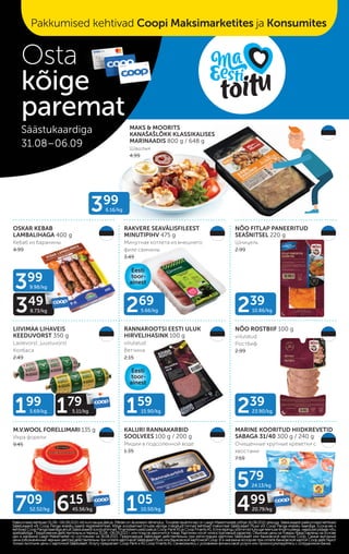 MAKS & MOORITS
KANAŠAŠLÕKK KLASSIKALISES
MARINAADIS 800 g / 648 g
Шашлык
4.99
OSKAR KEBAB
LAMBALIHAGA 400 g
Кебаб из баранины
4.99
RAKVERE SEAVÄLISFILEEST
MINUTIPIHV 475 g
Минутная котлета из внешнего
филе свинины
3.49
NÕO FITLAP PANEERITUD
SEAŠNITSEL 220 g
Шницель
2.99
LIIVIMAA LIHAVEIS
KEEDUVORST 350 g
Lastevorst, juustuvorst
Колбаса
2.49
RANNAROOTSI EESTI ULUK
HIRVELIHASINK 100 g
viilutatud
Ветчина
2.15
NÕO ROSTBIIF 100 g
viilutatud
Ростбиф
2.99
M.V.WOOL FORELLIMARI 135 g
Икра форели
9.45
KALURI RANNAKARBID
SOOLVEES 100 g / 200 g
Мидии в подсоленной воде
1.35
MARINE KOORITUD HIIDKREVETID
SABAGA 31/40 300 g / 240 g
Очищенные крупные креветки с
хвостами
7.59
399
6.16/kg
239
10.86/kg
269
5.66/kg
159
15.90/kg 239
23.90/kg
105
10.50/kg
579
24.13/kg
499
20.79/kg
99
99
20.79/kg
399
9.98/kg
349
8.73/kg
49
8.73/kg
199
5.69/kg 179
5.11/kg
79
5.11/kg
709
52.52/kg 615
45.56/kg
15
45.56/kg
Pakkumised kehtivad 31.08.–06.09.2021 või kuni kaupa jätkub. Piltidel on illustreerivtähendus. Toodete tavahinnad on Laagri Maksimarketi põhjal 16.08.2021 seisuga. Säästukaardi pakkumised kehtivad
Pakkumised kehtivad 31.08.–06.09.2021 või kuni kaupa jätkub. Piltidel on illustreerivtähendus. Toodete tavahinnad on Laagri Maksimarketi põhjal 16.08.2021 seisuga. Säästukaardi pakkumised kehtivad
Säästukaardi või Coop Panga eraisiku kaardi registreerimisel. Kõige soodsamad (musta värviga märgitud) hinnad kehtivad maksmisel Säästukaart Plussi või Coop Panga eraisiku kaardiga. Ecoop.ee-s
Säästukaardi või Coop Panga eraisiku kaardi registreerimisel. Kõige soodsamad (musta värviga märgitud) hinnad kehtivad maksmisel Säästukaart Plussi või Coop Panga eraisiku kaardiga. Ecoop.ee-s
kehtivadCoopPangakaardigaainultSäästukaardisoodushinnad.FinantsteenuseidpakubCoopPankASjaCoopFinantsAS.Ennelepingusõlmimisttutvugeteenusetingimustega,vajaduselpidagenõu
kehtivadCoopPangakaardigaainultSäästukaardisoodushinnad.FinantsteenuseidpakubCoopPankASjaCoopFinantsAS.Ennelepingusõlmimisttutvugeteenusetingimustega,vajaduselpidagenõu
spetsialistiga.
spetsialistiga. Предложения действительны в период 31.08.–06.09.2021 г. или пока не закончится товар. Картинки носят иллюстративный характер. Обычные цены на товары представлены на основе
Предложения действительны в период 31.08.–06.09.2021 г. или пока не закончится товар. Картинки носят иллюстративный характер. Обычные цены на товары представлены на основе
цен в магазине Laagri Maksimarket по состоянию на 16.08.2021. Предложения Säästukaart действительны при регистрации карточки Säästukaart или банковской карточки Соор. Самые выгодные
цен в магазине Laagri Maksimarket по состоянию на 16.08.2021. Предложения Säästukaart действительны при регистрации карточки Säästukaart или банковской карточки Соор. Самые выгодные
цены (обозначенные черным цветом) действительны при оплате карточкой Säästukaart Pluss или банковской карточкой Соор. B э-магазине еcoop.ee при оплате банковской картой Соор действуют
цены (обозначенные черным цветом) действительны при оплате карточкой Säästukaart Pluss или банковской карточкой Соор. B э-магазине еcoop.ee при оплате банковской картой Соор действуют
только льготыне цены с карточкой Säästukaart. Услугу предлагает Coop Pank иAS Coop FinantsAS. Ознакомьтесь с условиями финансовой услуги или проконсультируйтесь с сотрудником банка.
только льготыне цены с карточкой Säästukaart. Услугу предлагает Coop Pank иAS Coop FinantsAS. Ознакомьтесь с условиями финансовой услуги или проконсультируйтесь с сотрудником банка.
Osta
kõige
paremat
Säästukaardiga
31.08–06.09
kõige
Pakkumised kehtivad Coopi Maksimarketites ja Konsumites
Eesti
toor-
ainest
Eesti
toor-
ainest
 