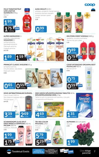 FELIX TOMATIKETŠUP
ILMA LISATUD
SUHKRUTA 970 g
Кетчуп
2.95
ALPIKANN 10,5 cm potis
Фиалка
2.49
ALPRO KAERAJOOK 1 l
originaal, magustamata
SOJAJOOK 1 l
vaniljemaitseline,
šokolaadimaitseline
Овсяный напиток,
cоевый напиток
al 2.39
6.29 1.85
AURA SMUUTI 0,33 l
astelpaju-porgandi-mango kaeraga,
kookose-ananassi-banaani,
mango-banaani-peedi
Смузи
1.29
PRIMACAT CLASSIC KIISUEINE 85 g
lambaliha kastmes,
linnuliha želees, kala želees
Корм для кошек
0.82
DR.STERN VORST KOERALE 400 g
vasikaliha, linnuliha-loomaliha
Лакомство для собак
1.15
COOP VATIPADJAD ORGAANILISEST
PUUVILLAST 80 tk
Ватные диски
0.99
ORO GREEN NÕUDEPESUMASINA TABLETID 40 tk,
NÕUDEPESUMASINA SOOL 2 kg
Таблетки для посудомоечной машины, cоль для
посудомоечной машины
SCHWARZKOPF GLISS SPLIT
ENDS MIRACLE ŠAMPOON 250 ml,
PALSAM 200 ml
Шампунь, бальзам
3.35
TRI-BIO COLOR
PESUGEEL 1,42 l
Гель для
стирки
8.99
DOVE ANTIBAKTERIAALNE DUŠIGEEL
Care & Protect 500 ml,
Skin Defence meestele 400 ml
Гель для душа
al 4.19
135
0.68/kg
199
099
3.00/l
089
2.23/kg
079
1.98/kg
79
1.98/kg
075
0.01/tk
059
0.01/tk
59
0.01/tk
579
4.08/l
529
3.73/l
29
199
al 7.96/l
175
al 7.00/l
75
al 7.00/l
199
2.05/kg
175
1.80/kg
75
1.80/kg
469
0.12/tk
339
6.78/l 269
6.73/l
189
159
59
065
7.65/kg 055
6.47/kg
55
55
6.47/kg
Soodushind
Säästukaardiga või
Coop Panga kaardiga
Soodushind
Säästukaart Plussiga või
Coop Panga kaardiga
maksmisel
7
Osta kõige
paremat
Toodetud Eestis
 