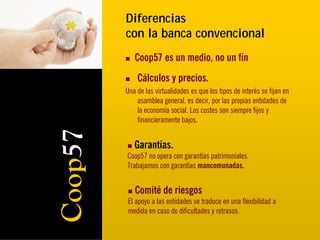 Diferencias
         con la banca convencional
            Coop57 es un medio, no un fín
             Cálculos y precios.
         Una de las virtualidades es que los tipos de interés se fijan en
             asamblea general, es decir, por las propias entidades de
             la economía social. Los costes son siempre fijos y
             financieramente bajos.
Coop57
            Garantías.
         Coop57 no opera con garantías patrimoniales.
         Trabajamos con garantías mancomunadas.


            Comité de riesgos
         El apoyo a las entidades se traduce en una flexibilidad a
         medida en caso de dificultades y retrasos.
 
