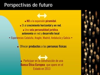 Perspectivas de futuro


                   NO a la expansión piramidal.
             SI al crecimiento horizontal y en red.
                Una sola personalidad jurídica,
             autonomía en red y desarrollo local
 • Experiencias Cataluña, Aragón, Madrid, Andalucía y Galicia •

            Ofrecer productos a las personas físicas



              Participar en la construcción de una
            Banca Ética Europea que opere en el
                       Estado en 2013
 
