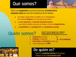 Qué somos?
 Somos una cooperativa de servicios financieros al servicio de la
 economía social que nace de la confluencia de tres factores:
          Los fondos compensatorios recibidos por 57 extrabajadores
          de la editorial Bruguera, tras una larga lucha sindical
          La crisis industrial y la lucha del movimiento obrero
            para evitar la pérdida de puestos de trabajo a través del cooperativismo
          La sensibilidad de la sociedad civil y los movimientos sociales


Quién somos?
                                               Coop57 está integrado por entidades
                                               de la economía social y por socios
                                               colaboradores que depositan sus ahorros.
                                 Cooperativas de trabajo
                                 Entidades y fundaciones                   (415 entidades)
                                 Asociaciones y movimientos sociales
                                 Socios colaboradores (1.800)


                                  De quién es?
                                     Coop57 es propiedad colectiva de las propias
                                     entidades socias de la economía social
 