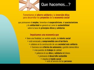 Que hacemos...?

     Fomentamos el ahorro solidario y la inversión ética
     para desarrollar los proyectos de la economía social
que promueven el empleo, fomentan el cooperativismo, el asociacionismo
         y la solidaridad en general así como la sostenibilidad
          sobre la base de principios éticos y solidarios

             Impulsamos una economía que
       • tiene una finalidad, en sentido amplio, de interés social
          • está enraizada y comprometida con el territorio
            • colabora en la construcción de una sociedad más solidaria
             • funciona con criterios de autonomía y gestión democrática
                • crea puestos de trabajo de calidad
                   • potencia el uso ético y solidario del dinero
                       • promueve el desarrollo sostenible
                           • impulsa el tejido social
                                 • está al servicio de las personas
 