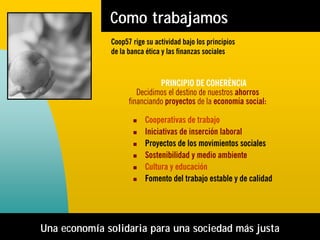 Como trabajamos
              Coop57 rige su actividad bajo los principios
              de la banca ética y las finanzas sociales


                              PRINCIPIO DE COHERÈNCIA
                       Decidimos el destino de nuestros ahorros
                    financiando proyectos de la economía social:

                          Cooperativas de trabajo
                          Iniciativas de inserción laboral
                          Proyectos de los movimientos sociales
                          Sostenibilidad y medio ambiente
                          Cultura y educación
                          Fomento del trabajo estable y de calidad




Una economía solidaria para una sociedad más justa
 