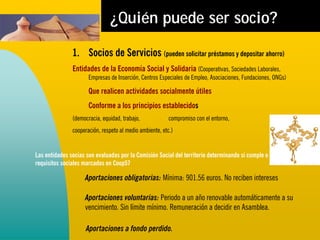 ¿Quién puede ser socio?

               1. Socios de Servicios (pueden solicitar préstamos y depositar ahorro)
               Entidades de la Economía Social y Solidaria (Cooperativas, Sociedades Laborales,
                      Empresas de Inserción, Centros Especiales de Empleo, Asociaciones, Fundaciones, ONGs)

                      Que realicen actividades socialmente útiles
                      Conforme a los principios establecidos
               (democracia, equidad, trabajo,             compromiso con el entorno,
               cooperación, respeto al medio ambiente, etc.)


Las entidades socias son evaluadas por la Comisión Social del territorio determinando si cumple o no los
requisitos sociales marcados en Coop57

                    Aportaciones obligatorias: Mínima: 901.56 euros. No reciben intereses

                    Aportaciones voluntarias: Periodo a un año renovable automáticamente a su
                    vencimiento. Sin límite mínimo. Remuneración a decidir en Asamblea.

                     Aportaciones a fondo perdido.
 