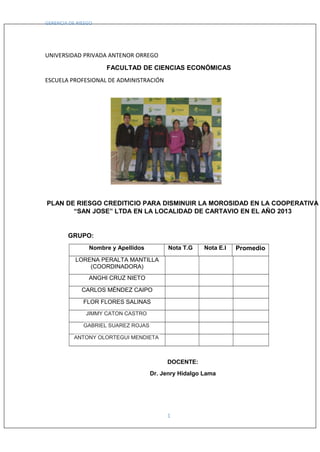 GERENCIA DE RIESGO
UNIVERSIDAD PRIVADA ANTENOR ORREGO
FACULTAD DE CIENCIAS ECONÓMICAS
ESCUELA PROFESIONAL DE ADMINISTRACIÓN
PLAN DE RIESGO CREDITICIO PARA DISMINUIR LA MOROSIDAD EN LA COOPERATIVA
“SAN JOSE” LTDA EN LA LOCALIDAD DE CARTAVIO EN EL AÑO 2013
GRUPO:
Nombre y Apellidos Nota T.G Nota E.I Promedio
LORENA PERALTA MANTILLA
(COORDINADORA)
ANGHI CRUZ NIETO
CARLOS MÉNDEZ CAIPO
FLOR FLORES SALINAS
JIMMY CATON CASTRO
GABRIEL SUAREZ ROJAS
ANTONY OLORTEGUI MENDIETA
DOCENTE:
Dr. Jenry Hidalgo Lama
1
 