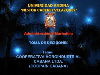 UNIVERSIDAD ANDINA
 “NESTOR CACERES VELAZQUEZ”




   Administración Y Marketing

     TOMA DE DECISIONES

          Tema:
COOPERATIVA AGROINDUSTRIAL
       CABANA LTDA.
     (COOPAIN CABANA)
 