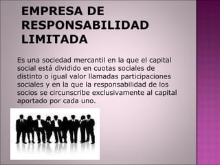 EMPRESA DE RESPONSABILIDAD LIMITADA Es una sociedad mercantil en la que el capital social está dividido en cuotas sociales de distinto o igual valor llamadas participaciones sociales y en la que la responsabilidad de los socios se circunscribe exclusivamente al capital aportado por cada uno. 