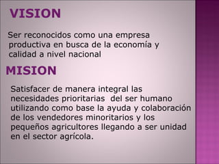 VISION Ser reconocidos como una empresa productiva en busca de la economía y calidad a nivel nacional MISION Satisfacer de manera integral las necesidades prioritarias  del ser humano utilizando como base la ayuda y colaboración de los vendedores minoritarios y los pequeños agricultores llegando a ser unidad en el sector agrícola. 