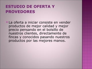 ESTUDIO DE OFERTA Y PROVEDORES La oferta a iniciar consiste en vender productos de mejor calidad y mejor precio pensando en el bolsillo de nuestros clientes, directamente de fincas y conocidos pasando nuestros productos por las mejores manos. 