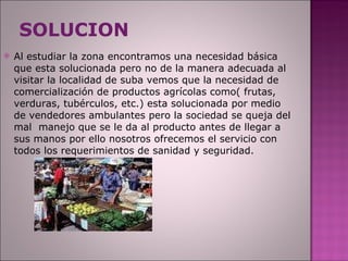 SOLUCION Al estudiar la zona encontramos una necesidad básica que esta solucionada pero no de la manera adecuada al visitar la localidad de suba vemos que la necesidad de comercialización de productos agrícolas como( frutas, verduras, tubérculos, etc.) esta solucionada por medio de vendedores ambulantes pero la sociedad se queja del mal  manejo que se le da al producto antes de llegar a sus manos por ello nosotros ofrecemos el servicio con todos los requerimientos de sanidad y seguridad. 