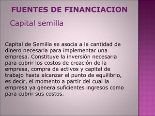 FUENTES DE FINANCIACION Capital de Semilla se asocia a la cantidad de dinero necesaria para implementar una empresa. Constituye la inversión necesaria para cubrir los costos de creación de la empresa, compra de activos y capital de trabajo hasta alcanzar el punto de equilibrio, es decir, el momento a partir del cual la empresa ya genera suficientes ingresos como para cubrir sus costos. Capital semilla 