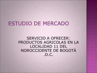 ESTUDIO DE MERCADO SERVICIO A OFRECER: PRODUCTOS AGRICOLAS EN LA LOCALIDAD 11 DEL NOROCCIDENTE DE BOGOTÁ .D.C. 