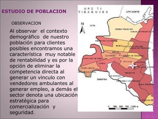 ESTUDIO DE POBLACION OBSERVACION Al observar  el contexto demográfico  de nuestro población para clientes posibles encontramos una característica  muy notable de rentabilidad y es por la opción de eliminar la competencia directa al generar un vinculo con vendedores ambulantes al generar empleo, a demás el sector denota una ubicación estratégica para comercialización  y seguridad . 