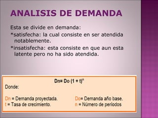 ANALISIS DE DEMANDA Esta se divide en demanda: *satisfecha: la cual consiste en ser atendida notablemente. *insatisfecha: esta consiste en que aun esta latente pero no ha sido atendida.  