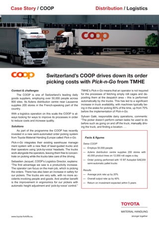 Case Story / COOP                                                         Distribution / Logistics




                              Switzerland’s COOP drives down its order
                              picking costs with Pick-n-Go from TMHE
Context & challenges                                          TMHE’s Pick-n-Go means that an operator is not required
	 The COOP is one of Switzerland’s leading daily              for the processes of fetching empty roll cages and de-
goods suppliers, employing over 50,000 people across          positing them at the despatch area – this is performed
800 sites. Its Aclens distribution centre near Lausanne       automatically by the trucks. This has led to a significant
supplies 200 stores in the French-speaking part of the        increase in truck availability, with machines typically be-
country.                                                      ing in the aisles for picking 80% of the time, up from 70%
                                                              before the implementation of Pick-n-Go.
With a logistics operation on this scale the COOP is al-
ways looking for ways to improve its processes in order       Sylvain Galé, responsible dairy operations, comments:
to reduce costs and increase quality.                         “The picker doesn’t perform certain tasks he used to do
                                                              before such as going on and off the truck,���������������
                                                                                                         manually driv-
                                                                                                         ��������������
Solutions                                                     ing the truck, and finding a location. …
	   As part of the programme the COOP has recently
invested in a new semi-automated order picking system
from Toyota Material Handing Europe called Pick-n-Go.            Facts & figures
Pick-n-Go integrates their existing warehouse manage-          Swiss COOP
ment system with a new fleet of laser-guided trucks and
                                                               —	 Employs 50,000 people
their operators using ‘pick-by-voice’ headsets. The trucks
work alongside the operators, leaving them free to concen-     —	 clens distribution centre supplies 200 stores with
                                                                 A
trate on picking while the trucks take care of the driving.      40,000 product lines on 12,000 roll cages a day
                                                               —	
                                                                 Order picking performed with 15 BT Autopilot SAE200
Sebastien Jacquet, COOP’s Logistics Director, explains:
                                                                 semi-automatic pallet trucks
“The first advantage we saw is a productivity increase.
The operator can focus on the main job, which is picking
                                                               Results
the orders. There has also been an increase in safety for
our pickers. The trucks are very safe, with no more ac-        —		 Average pick rate up by 20%
cidents involving people and goods. And another benefit        —		 Overall output rate up by 40%
is the improvement in ergonomics for our pickers with          —		 Return on investment expected within 5 years
automatic height adjustment and ‘pick-by-voice’ control.”




www.toyota-forklifts.eu
 