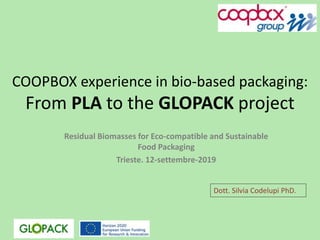 COOPBOX experience in bio-based packaging:
From PLA to the GLOPACK project
Residual Biomasses for Eco-compatible and Sustainable
Food Packaging
Trieste. 12-settembre-2019
Dott. Silvia Codelupi PhD.
 