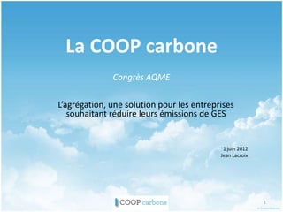La COOP carbone
              Congrès AQME

L’agrégation, une solution pour les entreprises
   souhaitant réduire leurs émissions de GES


                                            1 juin 2012
                                           Jean Lacroix




                                                          1
 