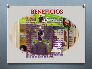BENEFICIOSBENEFICIOS
O La leche es el alimento másLa leche es el alimento más
completo de la naturaleza,completo de la naturaleza,
contiene más de seis vitaminascontiene más de seis vitaminas
necesarias para el buennecesarias para el buen
funcionamiento del organismo delfuncionamiento del organismo del
ser humano, Contiene calcio,porser humano, Contiene calcio,por
lo que ayuda mucho a lalo que ayuda mucho a la
formación de los huesos, comoformación de los huesos, como
tambien a personas contambien a personas con
problemas de osteoporosis.problemas de osteoporosis.
O Es una bebida deliciosa, que seEs una bebida deliciosa, que se
puede tomar de diferentespuede tomar de diferentes
maneras, sola, en malteada,maneras, sola, en malteada,
jugos, entre otros y puede serjugos, entre otros y puede ser
acompañada con diferentesacompañada con diferentes
productos para una mejorproductos para una mejor
degustación de esta.degustación de esta.
O Es recomendable implementar elEs recomendable implementar el
consumo de leche diariamenteconsumo de leche diariamente
pues es de gran alimento.pues es de gran alimento.
 