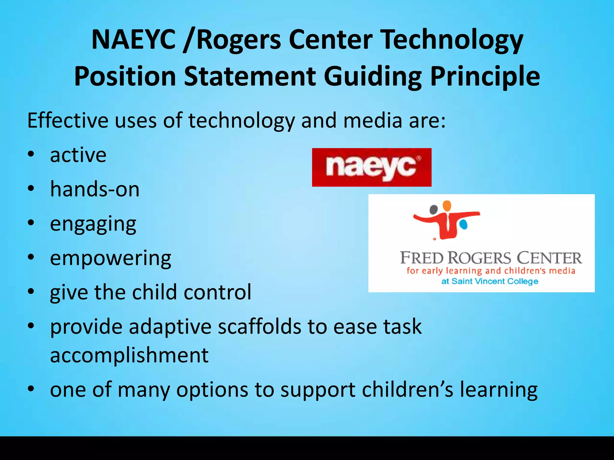 NAEYC /Rogers Center Technology
    Position Statement Guiding Principle
Effective uses of technology and media are:
• active
• hands-on
• engaging
• empowering
• give the child control
• provide adaptive scaffolds to ease task
   accomplishment
• one of many options to support children’s learning
 