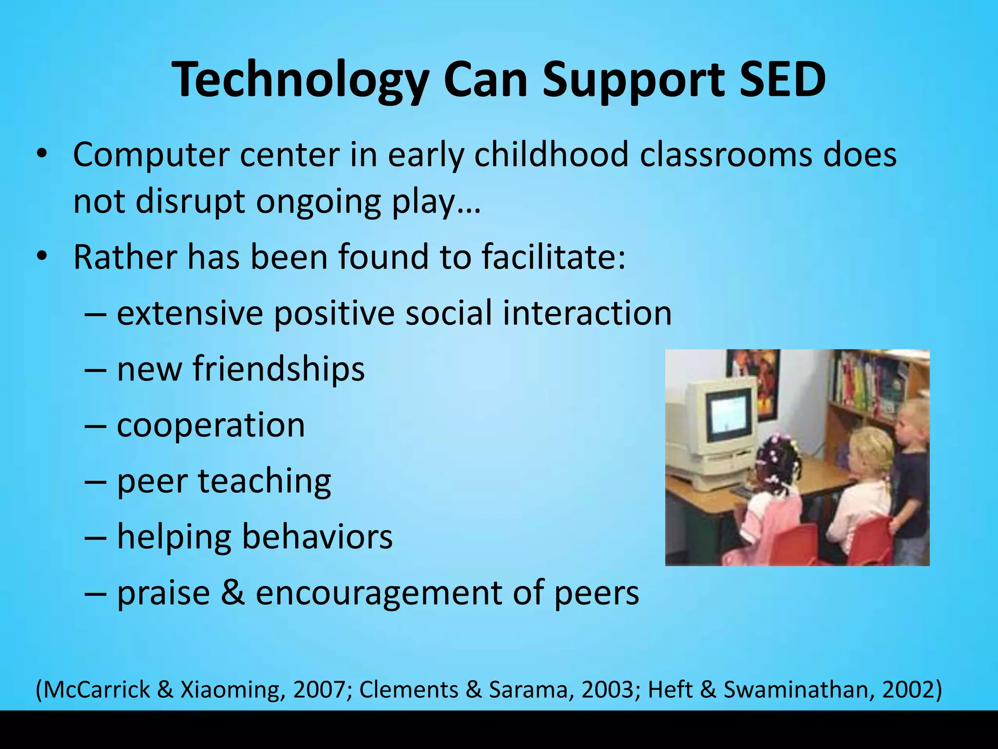 Technology Can Support SED
• Computer center in early childhood classrooms does
  not disrupt ongoing play…
• Rather has been found to facilitate:
   – extensive positive social interaction
   – new friendships
   – cooperation
   – peer teaching
   – helping behaviors
   – praise & encouragement of peers

(McCarrick & Xiaoming, 2007; Clements & Sarama, 2003; Heft & Swaminathan, 2002)
 