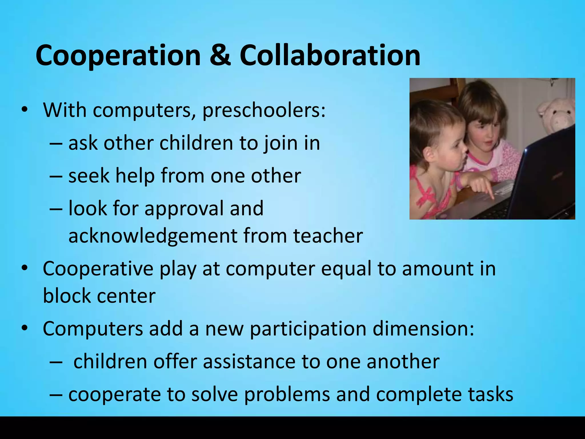 Cooperation & Collaboration
• With computers, preschoolers:
   – ask other children to join in
   – seek help from one other
   – look for approval and
     acknowledgement from teacher
• Cooperative play at computer equal to amount in
  block center
• Computers add a new participation dimension:
   – children offer assistance to one another
   – cooperate to solve problems and complete tasks
 