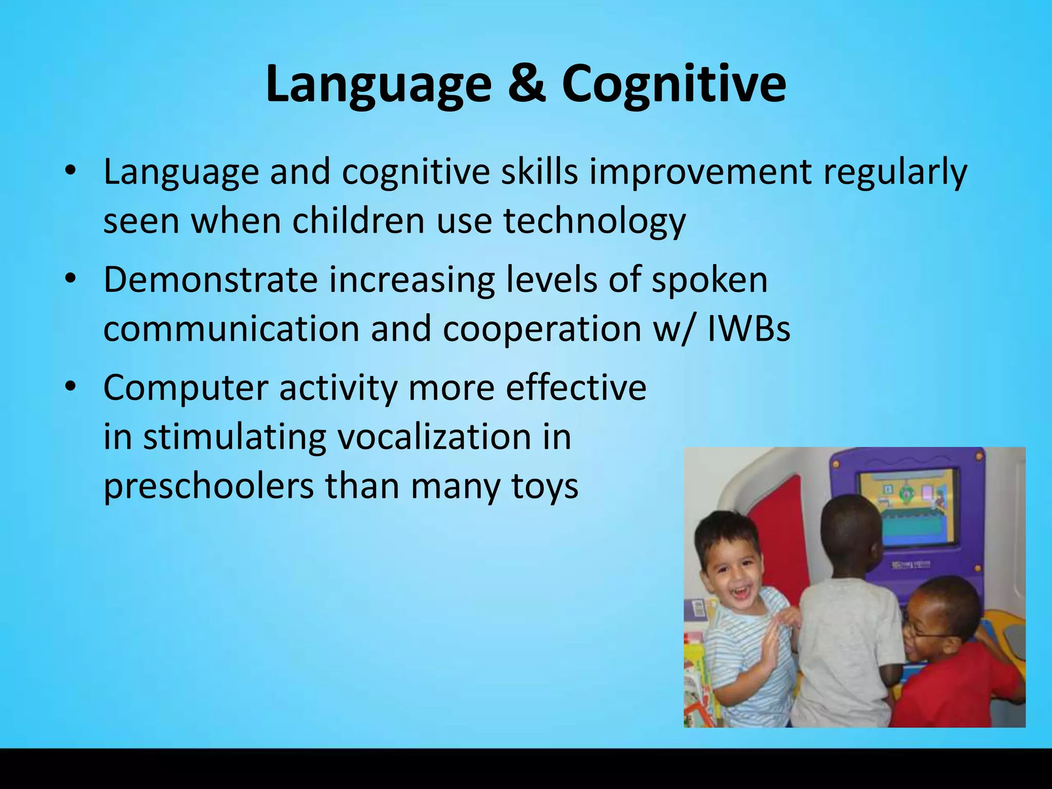 Language & Cognitive
• Language and cognitive skills improvement regularly
  seen when children use technology
• Demonstrate increasing levels of spoken
  communication and cooperation w/ IWBs
• Computer activity more effective
  in stimulating vocalization in
  preschoolers than many toys
 