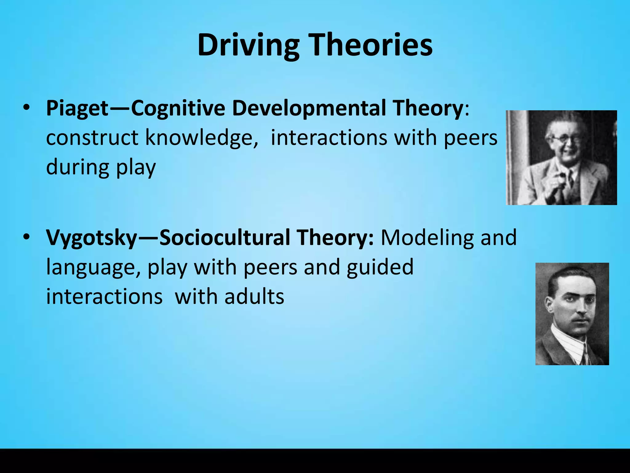 Driving Theories
• Piaget—Cognitive Developmental Theory:
  construct knowledge, interactions with peers
  during play

• Vygotsky—Sociocultural Theory: Modeling and
  language, play with peers and guided
  interactions with adults
 