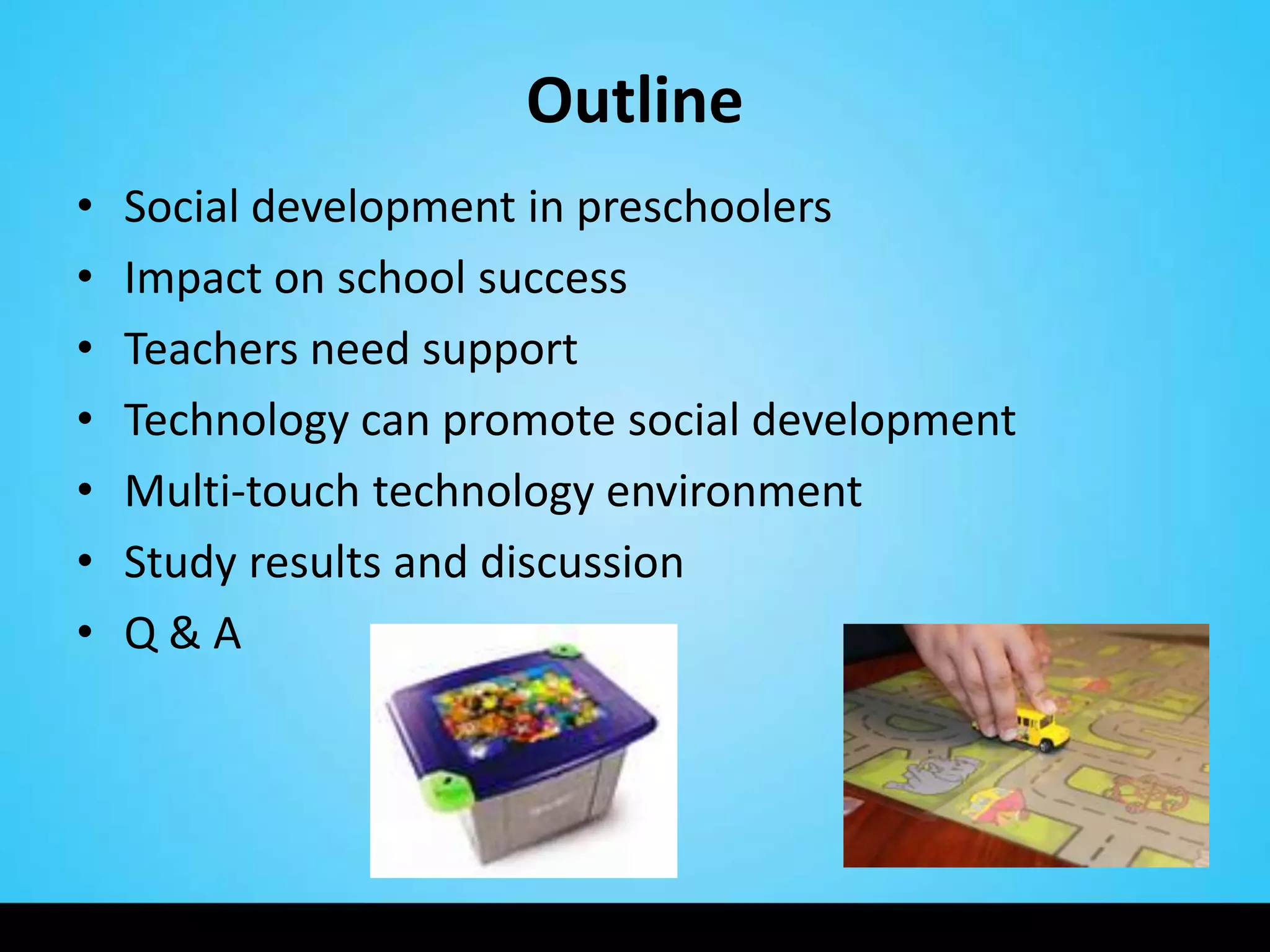 Outline
•   Social development in preschoolers
•   Impact on school success
•   Teachers need support
•   Technology can promote social development
•   Multi-touch technology environment
•   Study results and discussion
•   Q&A
 