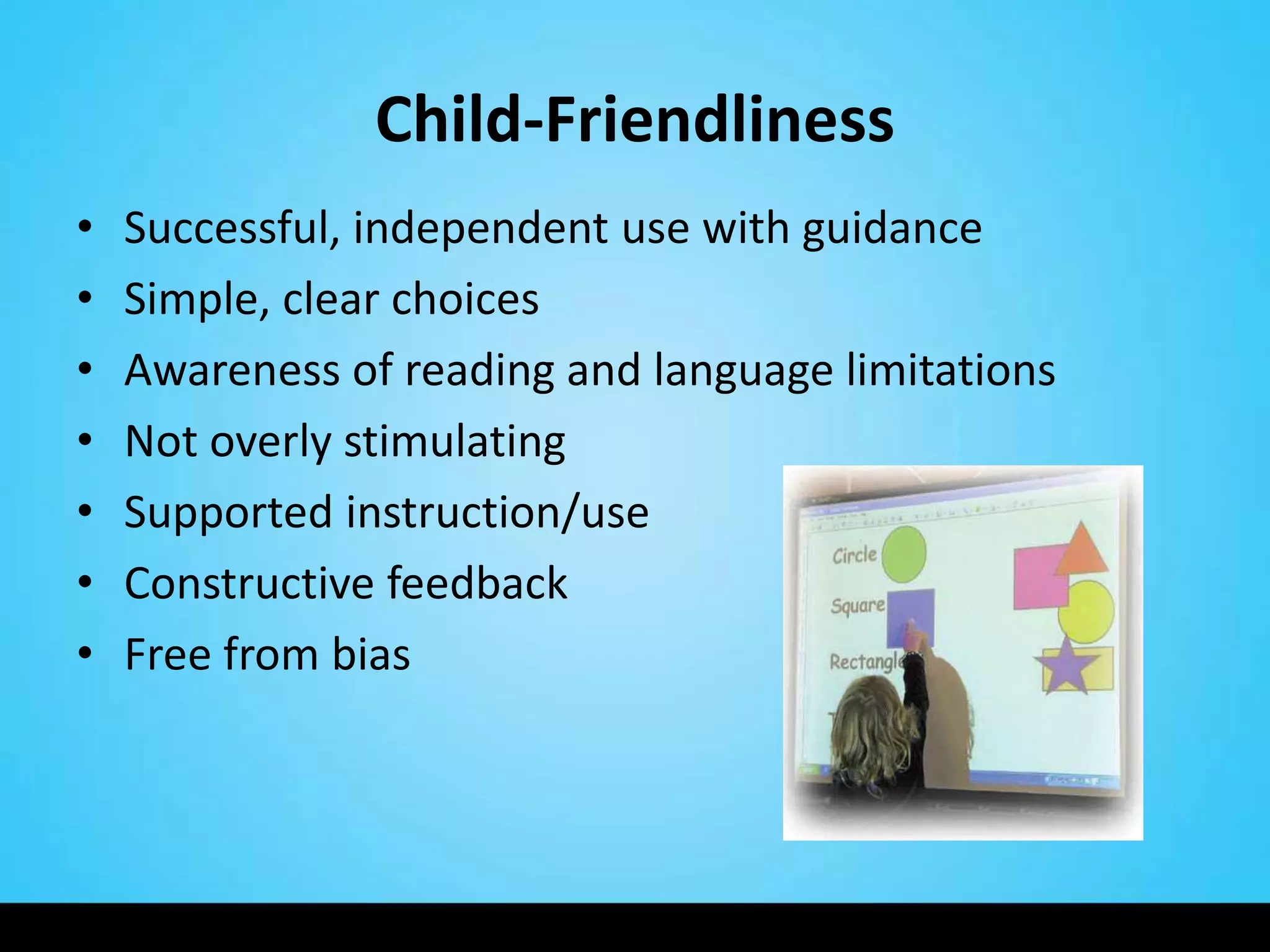 Child-Friendliness
•   Successful, independent use with guidance
•   Simple, clear choices
•   Awareness of reading and language limitations
•   Not overly stimulating
•   Supported instruction/use
•   Constructive feedback
•   Free from bias
 