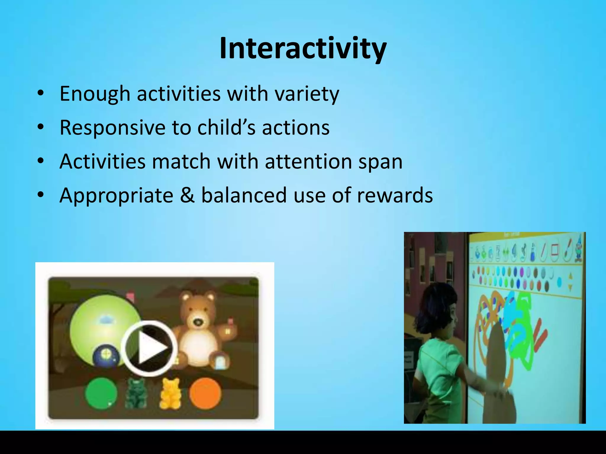 Interactivity
•   Enough activities with variety
•   Responsive to child’s actions
•   Activities match with attention span
•   Appropriate & balanced use of rewards
 