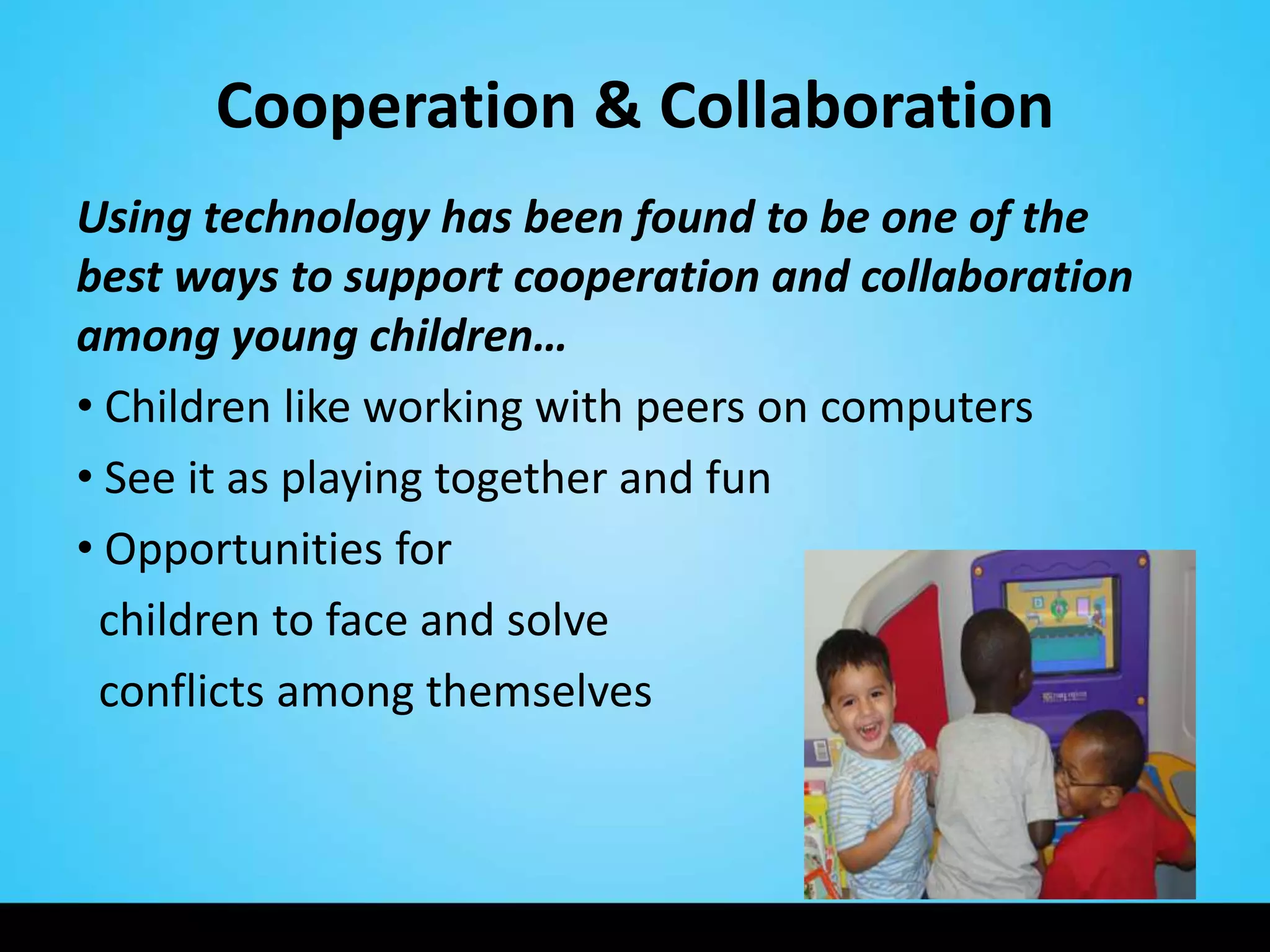 Cooperation & Collaboration
Using technology has been found to be one of the
best ways to support cooperation and collaboration
among young children…
• Children like working with peers on computers
• See it as playing together and fun
• Opportunities for
 children to face and solve
 conflicts among themselves
 