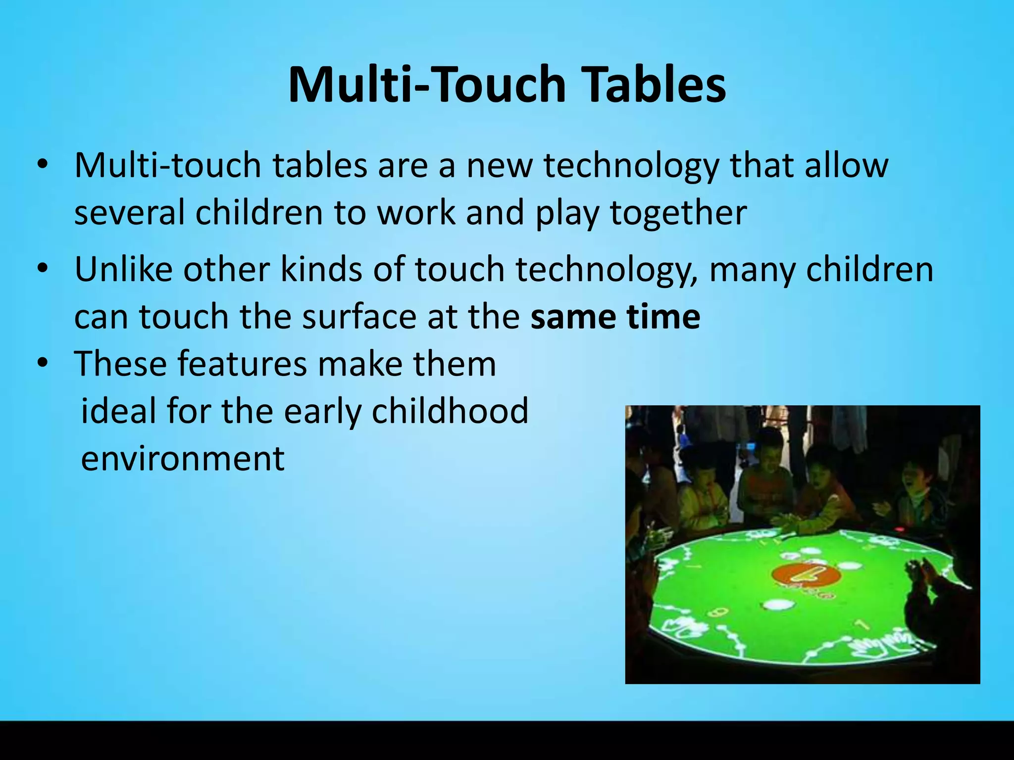Multi-Touch Tables
• Multi-touch tables are a new technology that allow
  several children to work and play together
• Unlike other kinds of touch technology, many children
  can touch the surface at the same time
• These features make them
  ideal for the early childhood
  environment
 