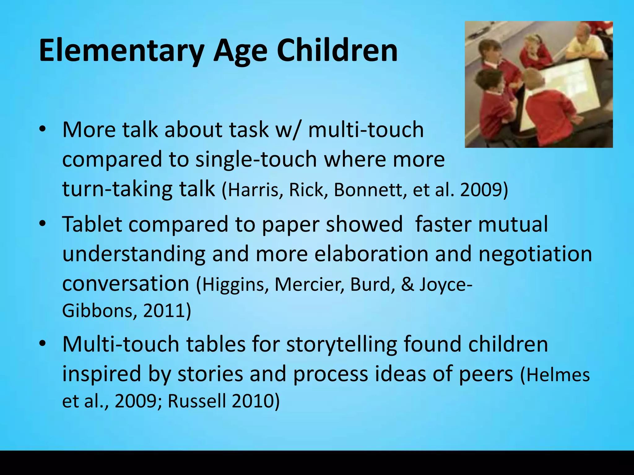 Elementary Age Children

• More talk about task w/ multi-touch
  compared to single-touch where more
  turn-taking talk (Harris, Rick, Bonnett, et al. 2009)
• Tablet compared to paper showed faster mutual
  understanding and more elaboration and negotiation
  conversation (Higgins, Mercier, Burd, & Joyce-
  Gibbons, 2011)
• Multi-touch tables for storytelling found children
  inspired by stories and process ideas of peers (Helmes
  et al., 2009; Russell 2010)
 