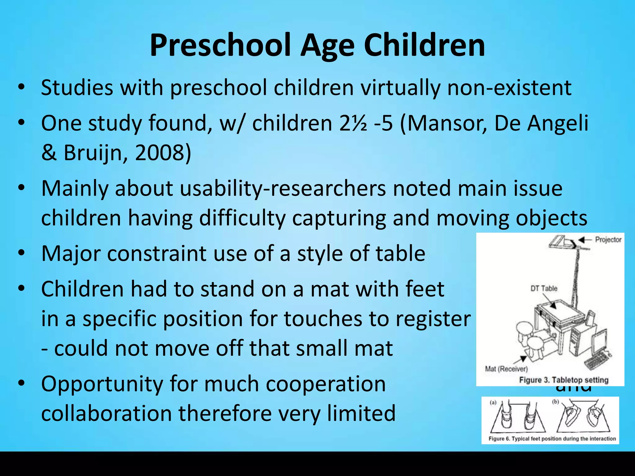 Preschool Age Children
• Studies with preschool children virtually non-existent
• One study found, w/ children 2½ -5 (Mansor, De Angeli
  & Bruijn, 2008)
• Mainly about usability-researchers noted main issue
  children having difficulty capturing and moving objects
• Major constraint use of a style of table
• Children had to stand on a mat with feet
  in a specific position for touches to register
  - could not move off that small mat
• Opportunity for much cooperation                    and
  collaboration therefore very limited
 