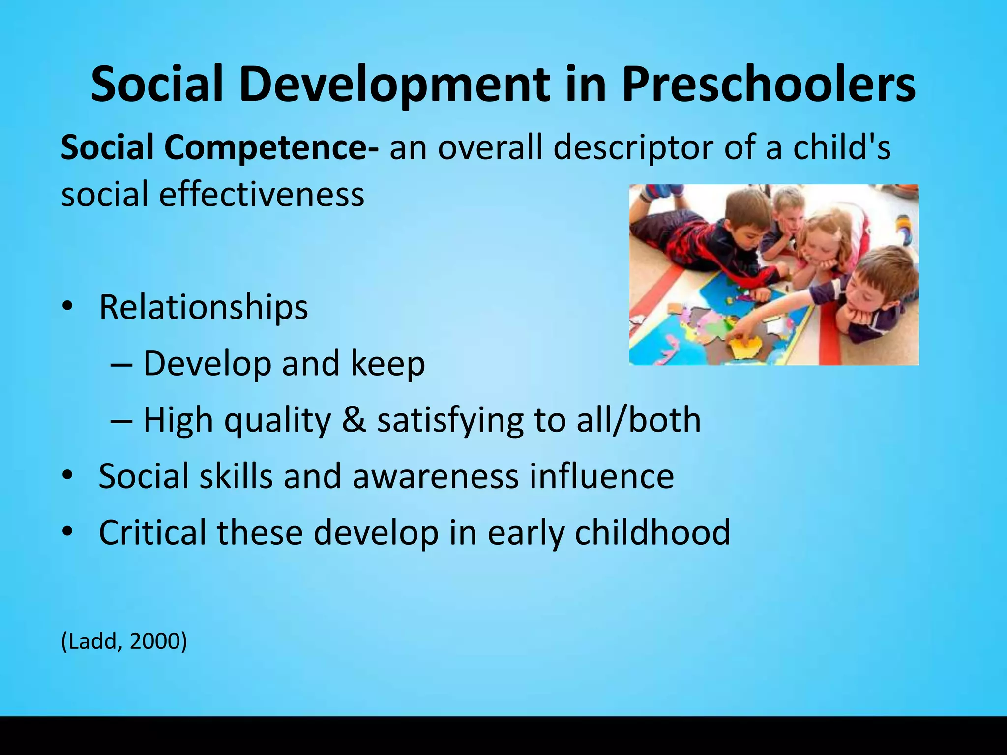 Social Development in Preschoolers
Social Competence- an overall descriptor of a child's
social effectiveness

• Relationships
   – Develop and keep
   – High quality & satisfying to all/both
• Social skills and awareness influence
• Critical these develop in early childhood

(Ladd, 2000)
 