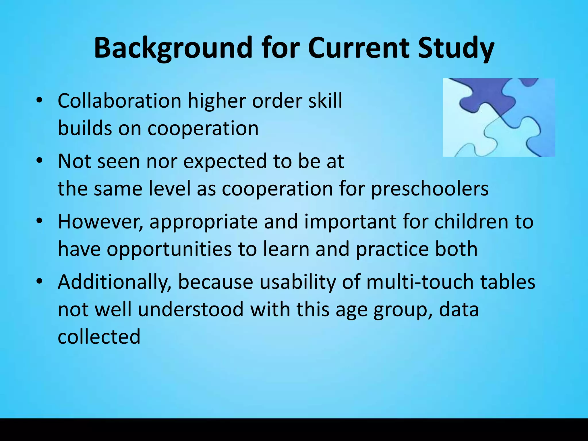 Background for Current Study
• Collaboration higher order skill
  builds on cooperation
• Not seen nor expected to be at
  the same level as cooperation for preschoolers
• However, appropriate and important for children to
  have opportunities to learn and practice both
• Additionally, because usability of multi-touch tables
  not well understood with this age group, data
  collected
 