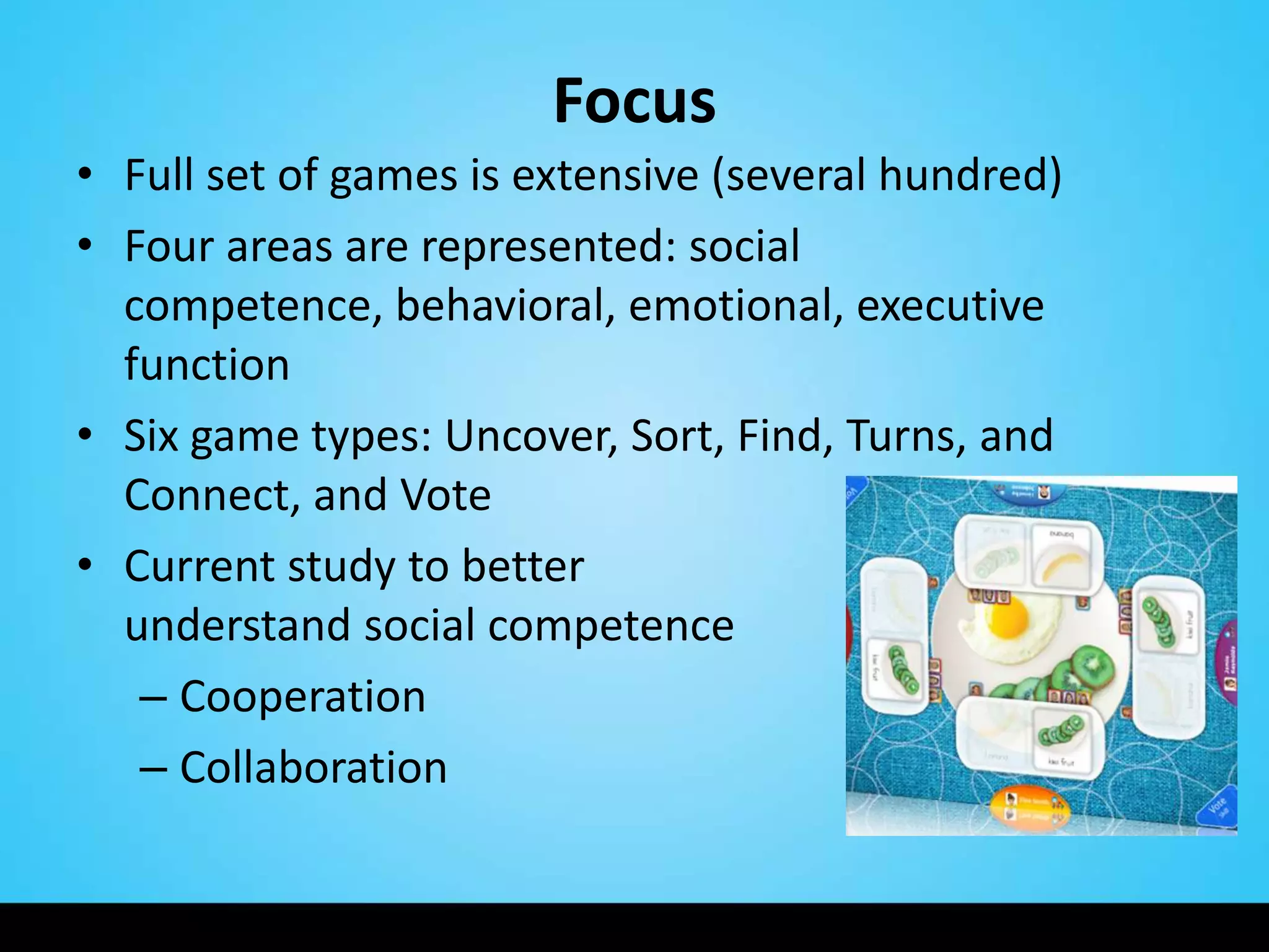 Focus
• Full set of games is extensive (several hundred)
• Four areas are represented: social
  competence, behavioral, emotional, executive
  function
• Six game types: Uncover, Sort, Find, Turns, and
  Connect, and Vote
• Current study to better
  understand social competence
   – Cooperation
   – Collaboration
 