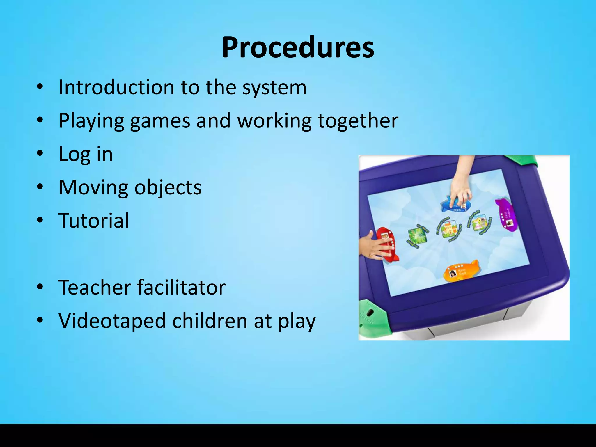 Procedures
•   Introduction to the system
•   Playing games and working together
•   Log in
•   Moving objects
•   Tutorial

• Teacher facilitator
• Videotaped children at play
 