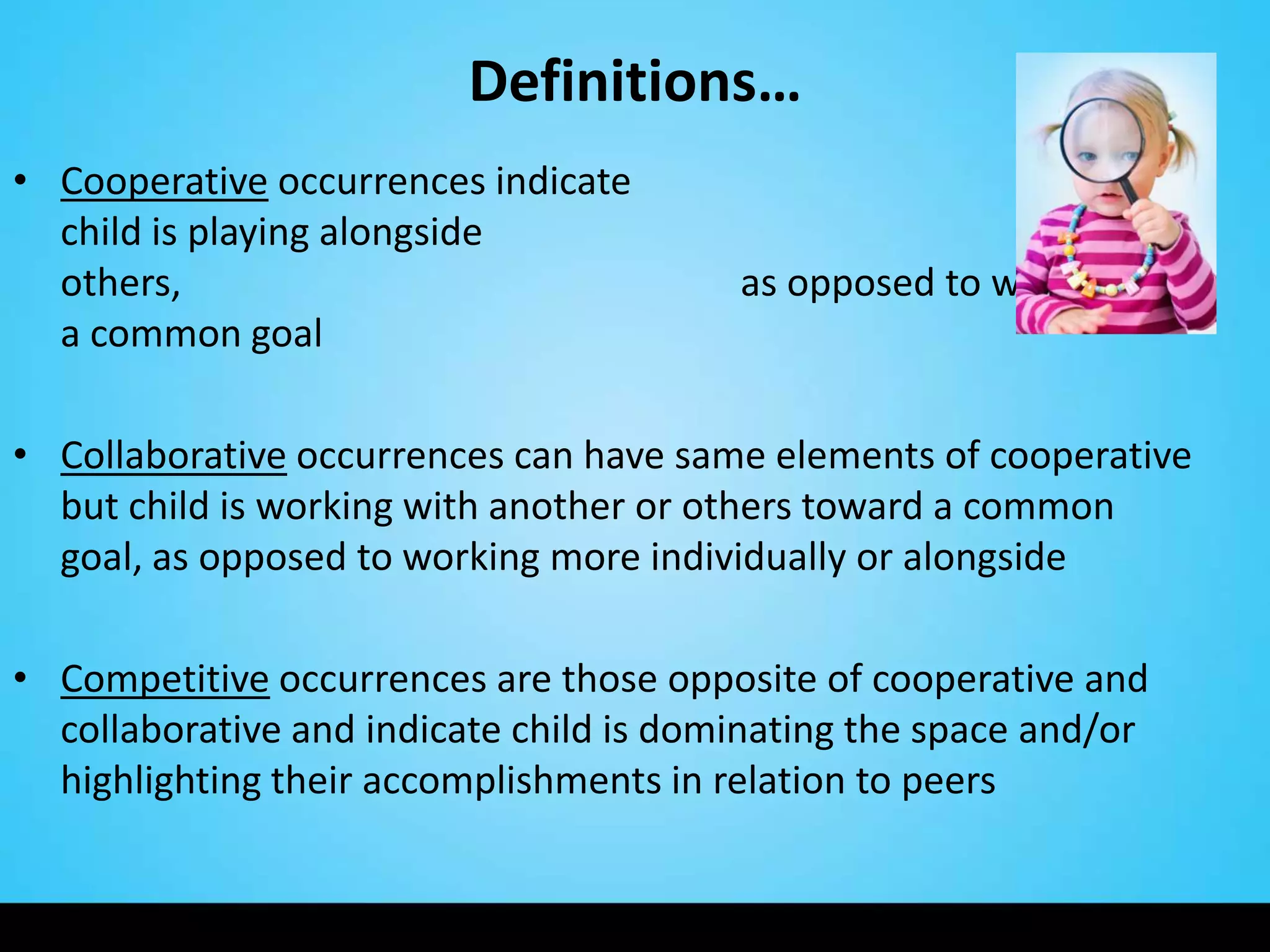 Definitions…
• Cooperative occurrences indicate
  child is playing alongside
  others,                                as opposed to working for
  a common goal

• Collaborative occurrences can have same elements of cooperative
  but child is working with another or others toward a common
  goal, as opposed to working more individually or alongside

• Competitive occurrences are those opposite of cooperative and
  collaborative and indicate child is dominating the space and/or
  highlighting their accomplishments in relation to peers
 