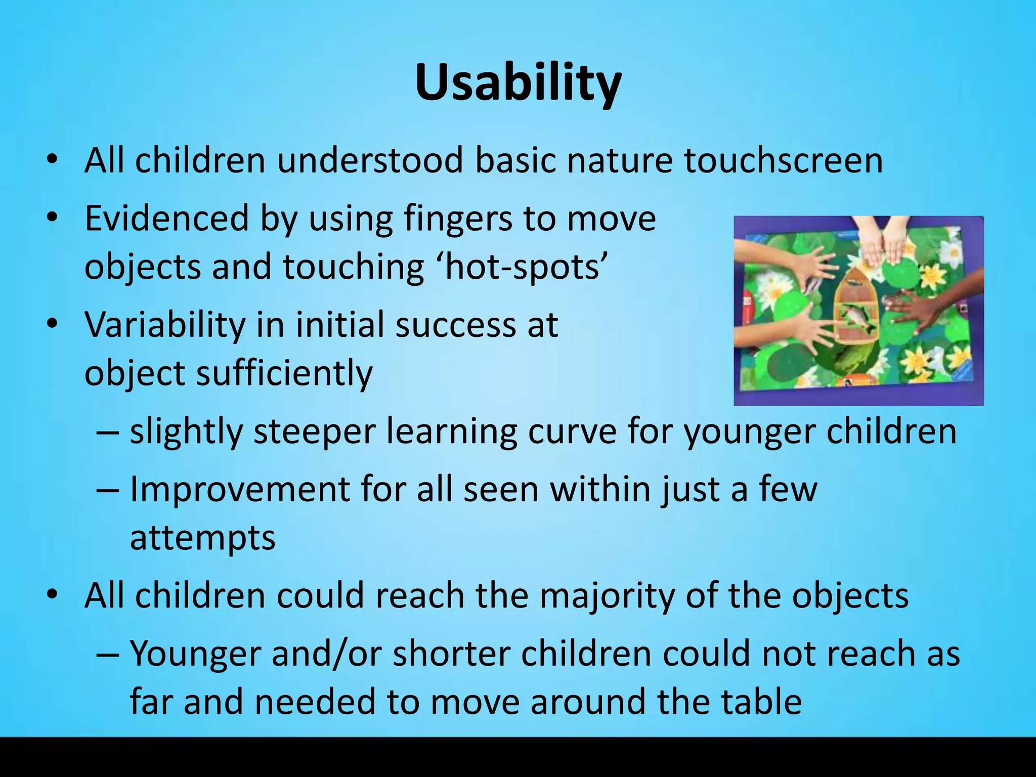 Usability
• All children understood basic nature touchscreen
• Evidenced by using fingers to move
  objects and touching ‘hot-spots’
• Variability in initial success at         capturing an
  object sufficiently
   – slightly steeper learning curve for younger children
   – Improvement for all seen within just a few
     attempts
• All children could reach the majority of the objects
   – Younger and/or shorter children could not reach as
     far and needed to move around the table
 
