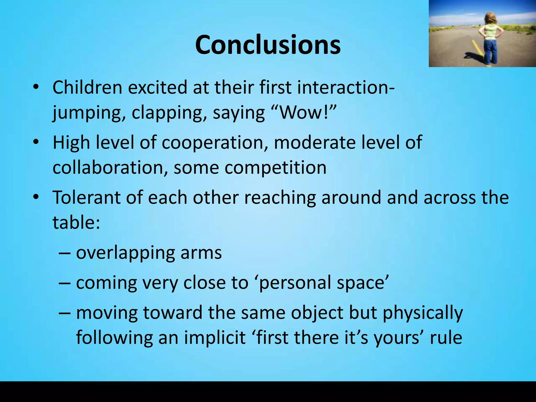 Conclusions
• Children excited at their first interaction-
  jumping, clapping, saying “Wow!”
• High level of cooperation, moderate level of
  collaboration, some competition
• Tolerant of each other reaching around and across the
  table:
   – overlapping arms
   – coming very close to ‘personal space’
   – moving toward the same object but physically
     following an implicit ‘first there it’s yours’ rule
 