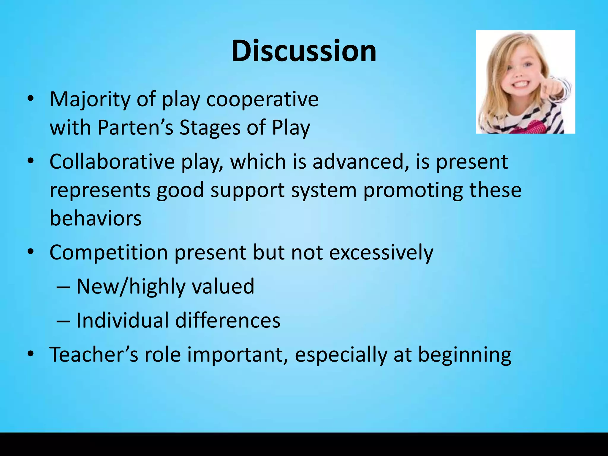 Discussion
• Majority of play cooperative                    in line
  with Parten’s Stages of Play
• Collaborative play, which is advanced, is present
  represents good support system promoting these
  behaviors
• Competition present but not excessively
   – New/highly valued
   – Individual differences
• Teacher’s role important, especially at beginning
 