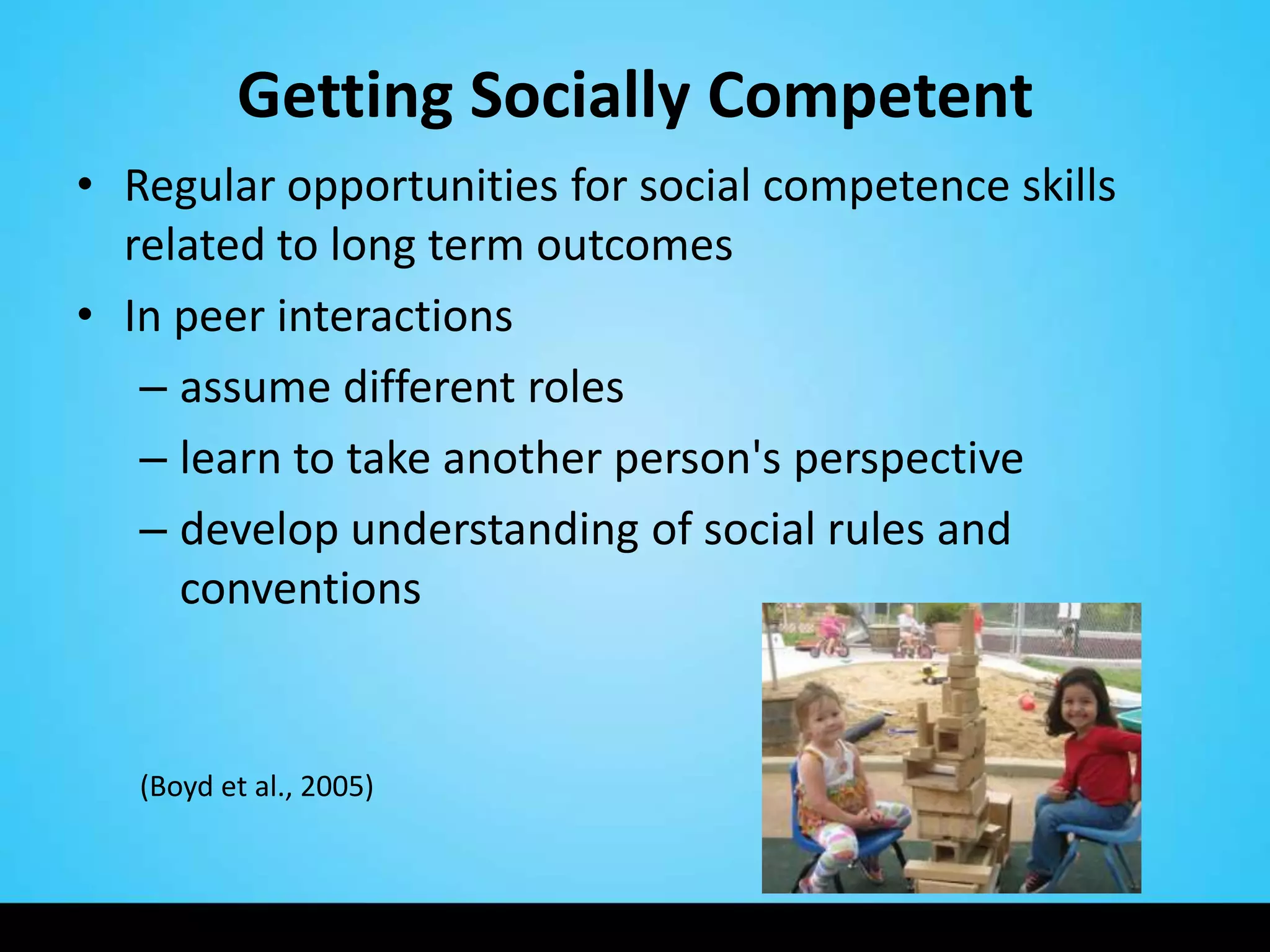 Getting Socially Competent
• Regular opportunities for social competence skills
  related to long term outcomes
• In peer interactions
   – assume different roles
   – learn to take another person's perspective
   – develop understanding of social rules and
     conventions


   (Boyd et al., 2005)
 