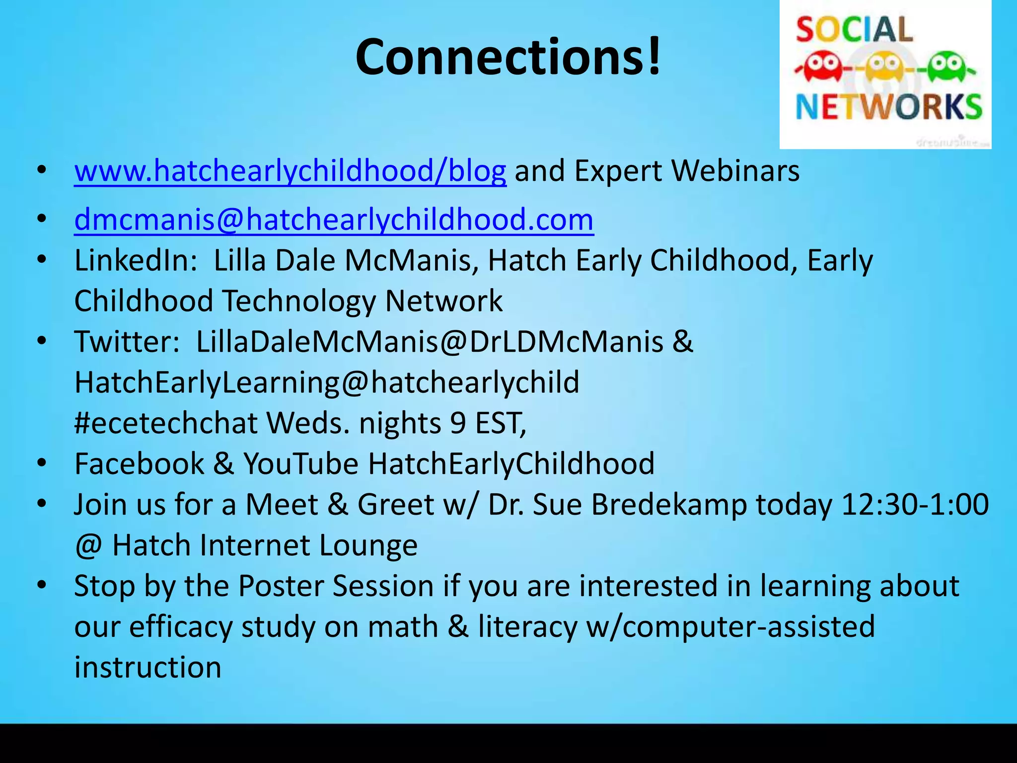 Connections!
• www.hatchearlychildhood/blog and Expert Webinars
• dmcmanis@hatchearlychildhood.com
• LinkedIn: Lilla Dale McManis, Hatch Early Childhood, Early
  Childhood Technology Network
• Twitter: LillaDaleMcManis@DrLDMcManis &
  HatchEarlyLearning@hatchearlychild
  #ecetechchat Weds. nights 9 EST,
• Facebook & YouTube HatchEarlyChildhood
• Join us for a Meet & Greet w/ Dr. Sue Bredekamp today 12:30-1:00
  @ Hatch Internet Lounge
• Stop by the Poster Session if you are interested in learning about
  our efficacy study on math & literacy w/computer-assisted
  instruction
 