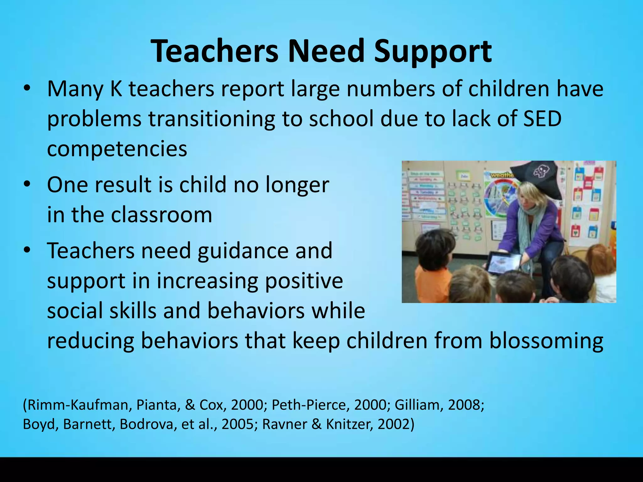 Teachers Need Support
• Many K teachers report large numbers of children have
  problems transitioning to school due to lack of SED
  competencies
• One result is child no longer                 welcome
  in the classroom
• Teachers need guidance and
  support in increasing positive
  social skills and behaviors while
  reducing behaviors that keep children from blossoming

(Rimm-Kaufman, Pianta, & Cox, 2000; Peth-Pierce, 2000; Gilliam, 2008;
Boyd, Barnett, Bodrova, et al., 2005; Ravner & Knitzer, 2002)
 